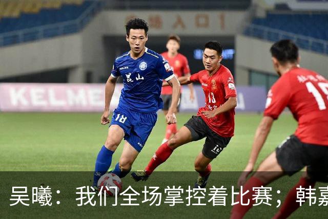 吴曦：我们全场掌控着比赛；韩嘉文的进球是努力训练的回报