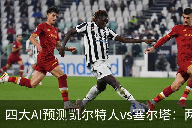 四大AI预测凯尔特人vs塞尔塔：两家支持客胜，两家看好平局