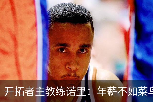 开拓者主教练诺里：年薪不如菜鸟球员，低薪短约是机会还是背锅？