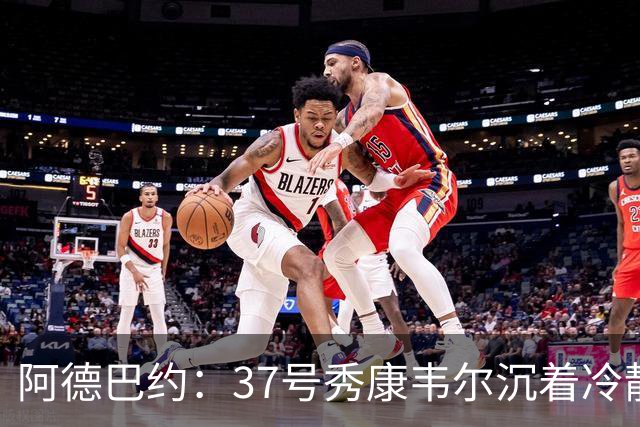 阿德巴约：37号秀康韦尔沉着冷静 打球完全不像新秀